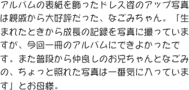 アルバムの表紙を飾ったドレス姿のアップ写真は親戚から大好評だった、なごみちゃん。「生まれたときから成長の記録を写真に撮っていますが、今回一冊のアルバムにできよかったです。また普段から仲良しのお兄ちゃんとなごみの、ちょっと照れた写真は一番気に入っています」とお母様。