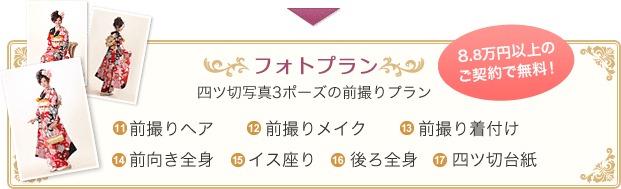 フォトプラン 8.8万円以上のご契約で無料！ 四ツ切写真3ポーズの前撮りプラン 11.前撮りヘア 12.前撮りメイク 13.前撮り着付け 14.前向き全身 15.イス座り 16.後ろ全身 17.四ツ切台紙