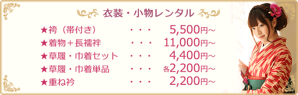 衣装・小物レンタル★袴（帯付き）・・・  5,500円〜★着物＋長襦袢・・・11,000円〜★草履・巾着セット・・・  4,400円〜★草履・巾着単品・・・各2,200円〜★重ね衿・・・  2,200円〜