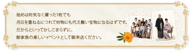 始めは何気なく撮った1枚でも月日を重ねるにつれて何物にも代え難い宝物になるはずです。だからといってかしこまらずに、御家族の楽しいイベントとして御来店ください。