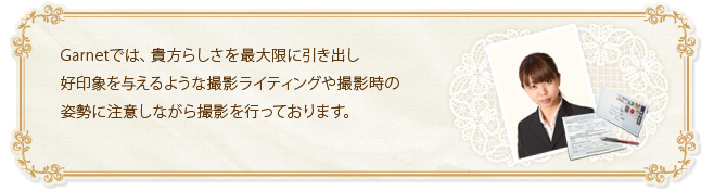 Garnetでは、貴方らしさを最大限に引き出し好印象を与えるような撮影ライティングや撮影時の姿勢に注意しながら撮影を行っております。