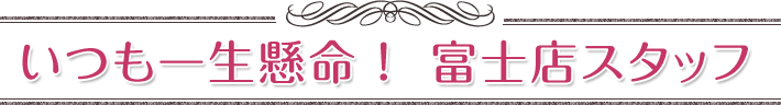 いつも一生懸命！富士店スタッフ